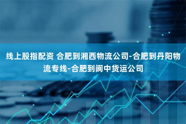 线上股指配资 合肥到湘西物流公司-合肥到丹阳物流专线-合肥到阆中货运公司