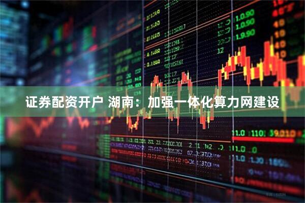 证券配资开户 湖南：加强一体化算力网建设