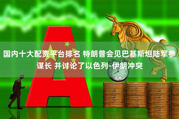 国内十大配资平台排名 特朗普会见巴基斯坦陆军参谋长 并讨论了以色列-伊朗冲突