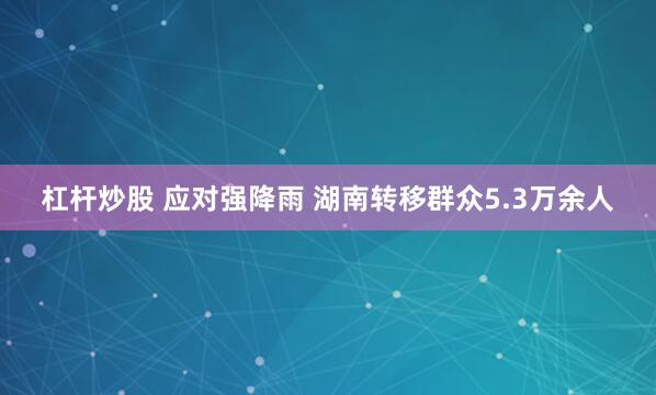 杠杆炒股 应对强降雨 湖南转移群众5.3万余人