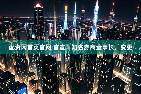 配资网首页官网 官宣！知名券商董事长，变更
