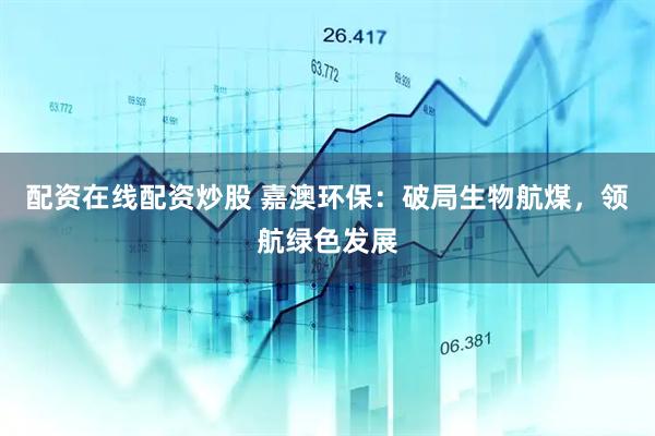 配资在线配资炒股 嘉澳环保：破局生物航煤，领航绿色发展