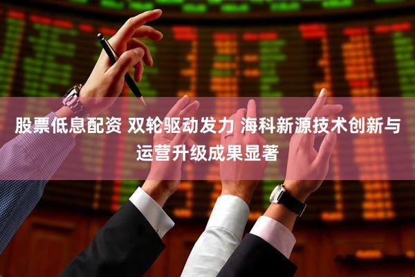股票低息配资 双轮驱动发力 海科新源技术创新与运营升级成果显著