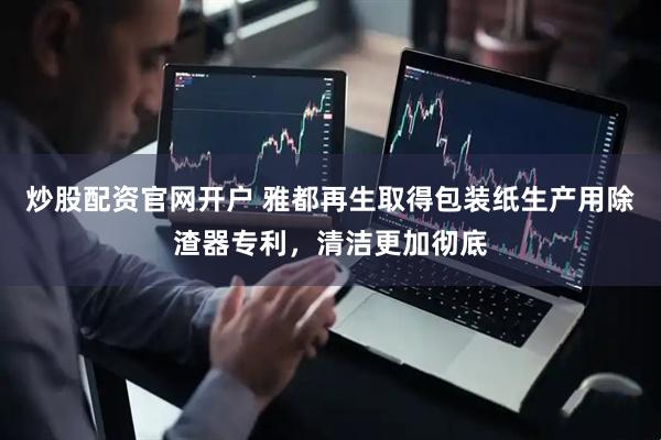 炒股配资官网开户 雅都再生取得包装纸生产用除渣器专利，清洁更加彻底