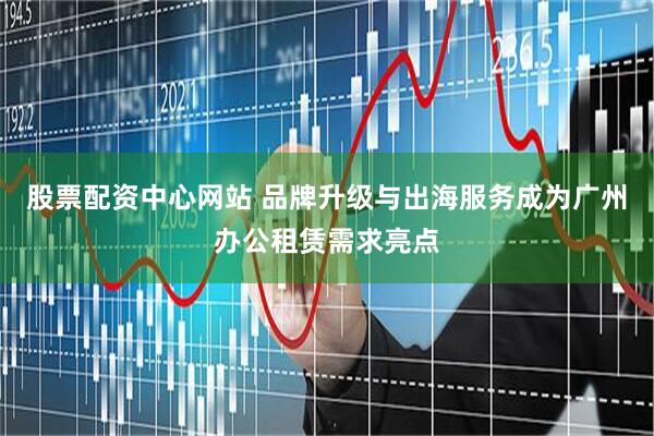 股票配资中心网站 品牌升级与出海服务成为广州办公租赁需求亮点