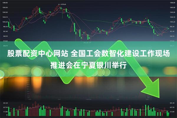 股票配资中心网站 全国工会数智化建设工作现场推进会在宁夏银川举行