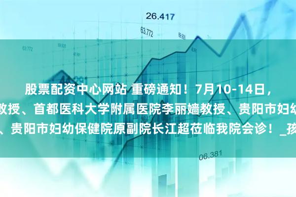 股票配资中心网站 重磅通知！7月10-14日，北京中西医结合医院汪云教授、首都医科大学附属医院李丽嫱教授、贵阳市妇幼保健院原副院长江超莅临我院会诊！_孩子_诊疗_治疗
