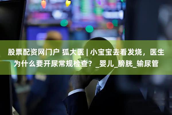 股票配资网门户 狐大医 | 小宝宝去看发烧，医生为什么要开尿常规检查？_婴儿_膀胱_输尿管