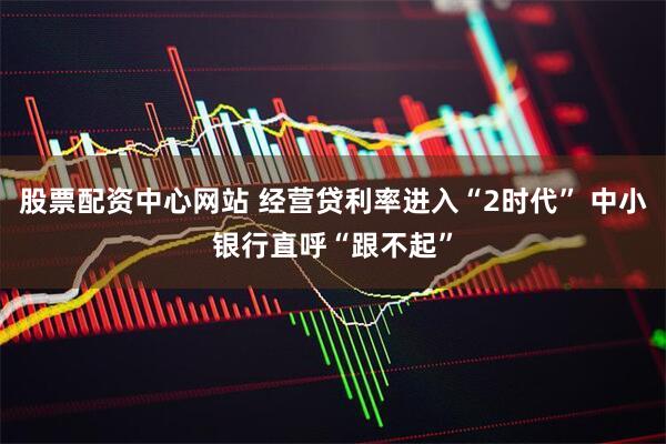 股票配资中心网站 经营贷利率进入“2时代” 中小银行直呼“跟不起”