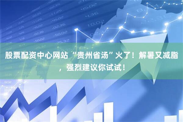 股票配资中心网站 “贵州省汤”火了！解暑又减脂，强烈建议你试试！