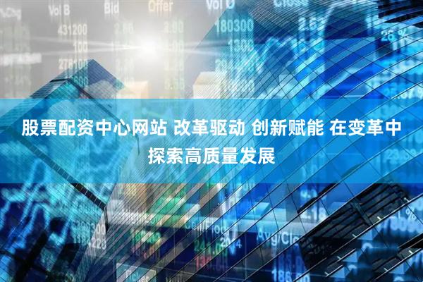 股票配资中心网站 改革驱动 创新赋能 在变革中探索高质量发展