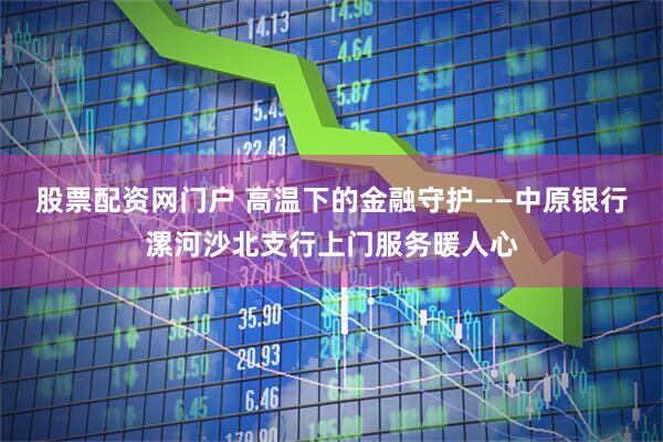 股票配资网门户 高温下的金融守护——中原银行漯河沙北支行上门服务暖人心