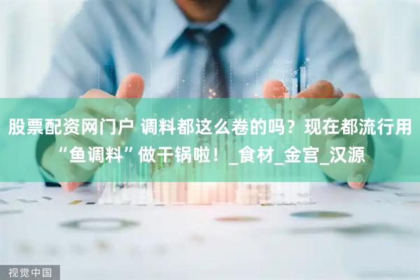 股票配资网门户 调料都这么卷的吗？现在都流行用“鱼调料”做干锅啦！_食材_金宫_汉源