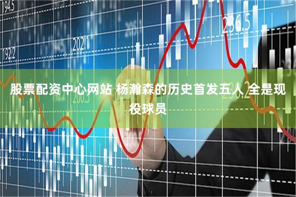 股票配资中心网站 杨瀚森的历史首发五人 全是现役球员