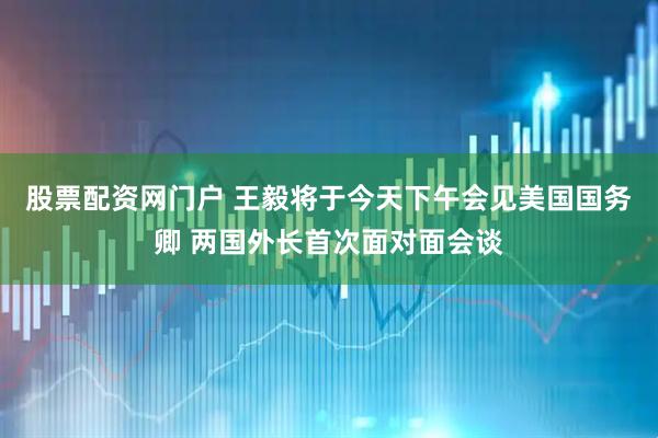 股票配资网门户 王毅将于今天下午会见美国国务卿 两国外长首次面对面会谈