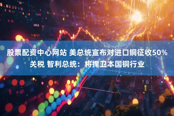 股票配资中心网站 美总统宣布对进口铜征收50%关税 智利总统：将捍卫本国铜行业