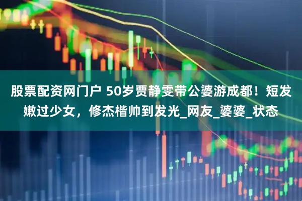 股票配资网门户 50岁贾静雯带公婆游成都！短发嫩过少女，修杰楷帅到发光_网友_婆婆_状态