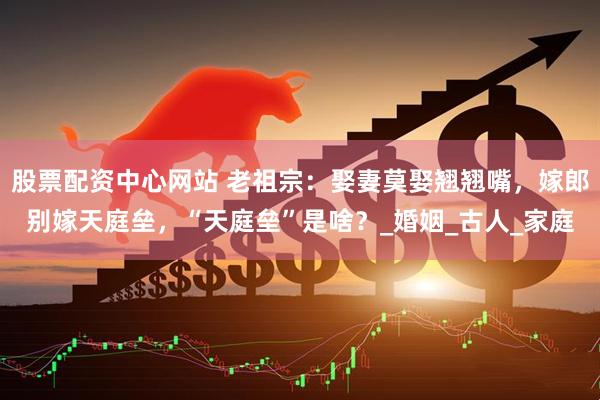 股票配资中心网站 老祖宗：娶妻莫娶翘翘嘴，嫁郎别嫁天庭垒，“天庭垒”是啥？_婚姻_古人_家庭
