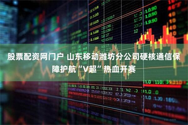 股票配资网门户 山东移动潍坊分公司硬核通信保障护航“V超”热血开赛