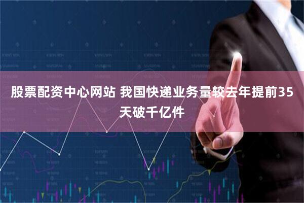 股票配资中心网站 我国快递业务量较去年提前35天破千亿件