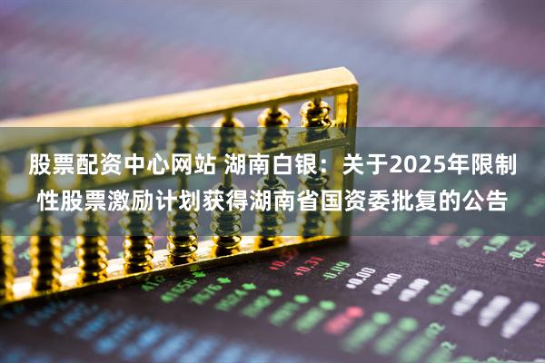股票配资中心网站 湖南白银：关于2025年限制性股票激励计划获得湖南省国资委批复的公告