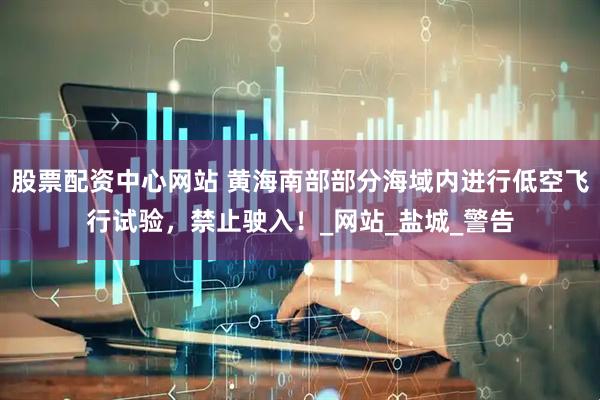 股票配资中心网站 黄海南部部分海域内进行低空飞行试验，禁止驶入！_网站_盐城_警告