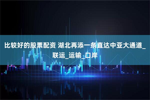 比较好的股票配资 湖北再添一条直达中亚大通道_联运_运输_口岸