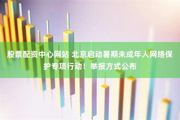 股票配资中心网站 北京启动暑期未成年人网络保护专项行动！举报方式公布