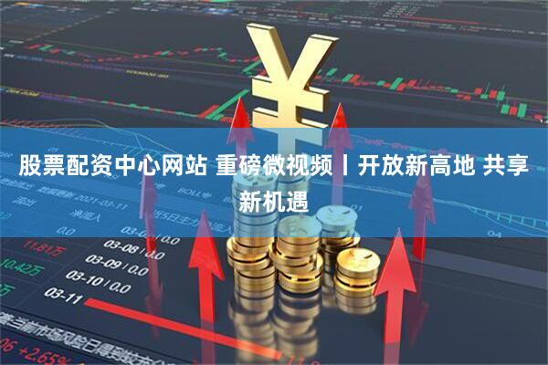 股票配资中心网站 重磅微视频丨开放新高地 共享新机遇
