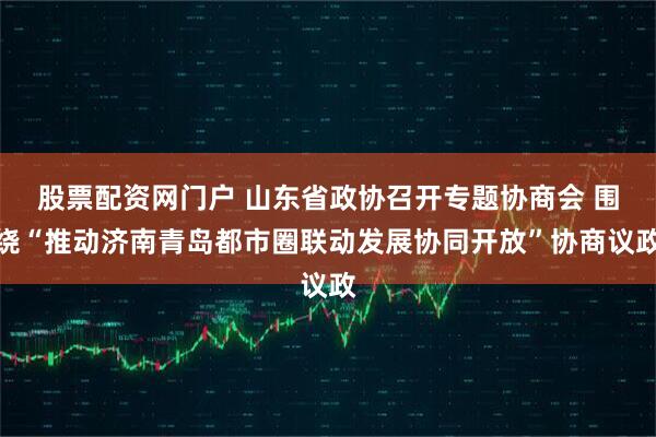 股票配资网门户 山东省政协召开专题协商会 围绕“推动济南青岛都市圈联动发展协同开放”协商议政