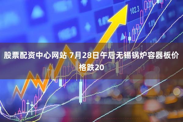 股票配资中心网站 7月28日午后无锡锅炉容器板价格跌20