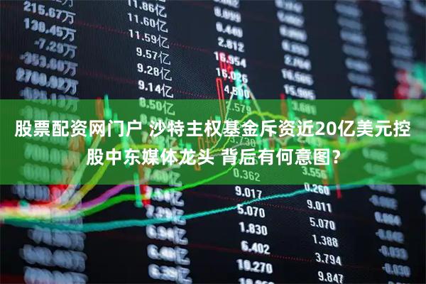 股票配资网门户 沙特主权基金斥资近20亿美元控股中东媒体龙头 背后有何意图？