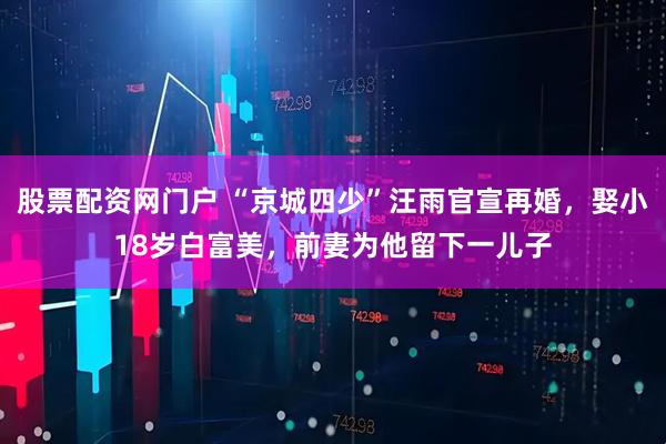 股票配资网门户 “京城四少”汪雨官宣再婚，娶小18岁白富美，前妻为他留下一儿子