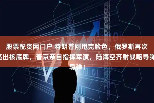 股票配资网门户 特朗普刚甩完脸色，俄罗斯再次亮出核底牌，普京亲自指挥军演，陆海空齐射战略导弹！