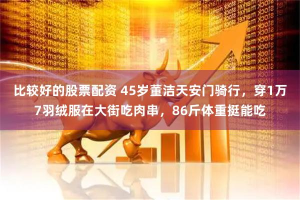 比较好的股票配资 45岁董洁天安门骑行，穿1万7羽绒服在大街吃肉串，86斤体重挺能吃