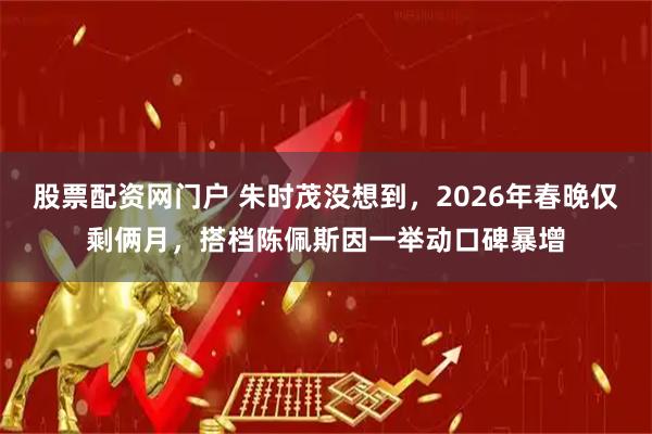 股票配资网门户 朱时茂没想到，2026年春晚仅剩俩月，搭档陈佩斯因一举动口碑暴增