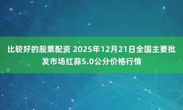 比较好的股票配资 2025年12月21日全国主要批发市场红蒜5.0公分价格行情