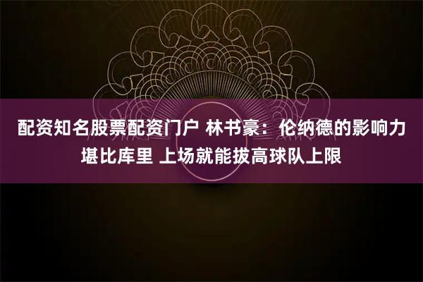 配资知名股票配资门户 林书豪：伦纳德的影响力堪比库里 上场就能拔高球队上限