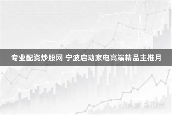 专业配资炒股网 宁波启动家电高端精品主推月