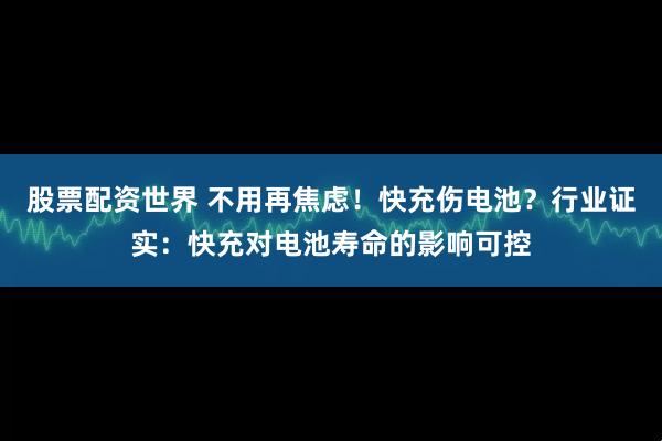 股票配资世界 不用再焦虑！快充伤电池？行业证实：快充对电池寿命的影响可控