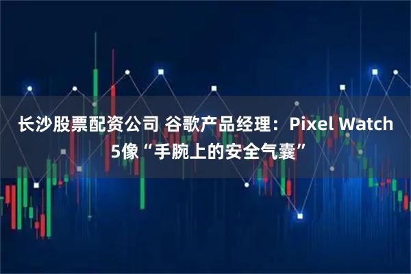 长沙股票配资公司 谷歌产品经理：Pixel Watch 5像“手腕上的安全气囊”
