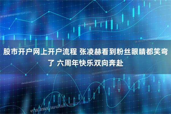 股市开户网上开户流程 张凌赫看到粉丝眼睛都笑弯了 六周年快乐双向奔赴