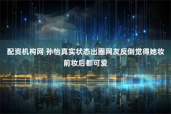 配资机构网 孙怡真实状态出圈网友反倒觉得她妆前妆后都可爱