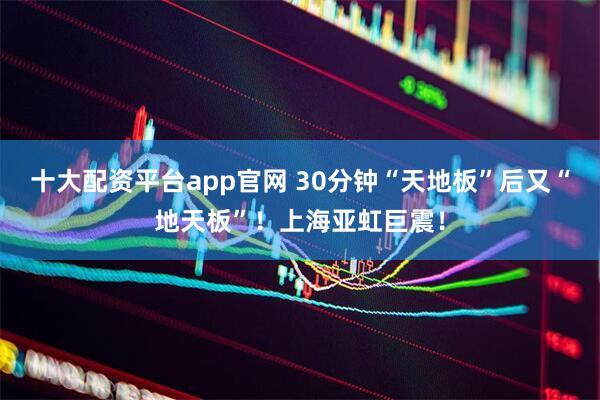 十大配资平台app官网 30分钟“天地板”后又“地天板”！上海亚虹巨震！