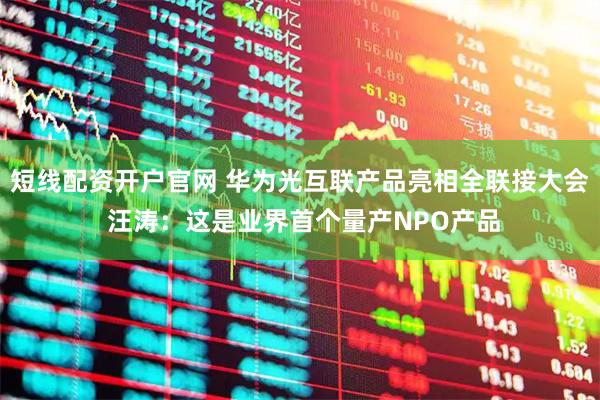 短线配资开户官网 华为光互联产品亮相全联接大会 汪涛:这是业界首个量产NPO产品
