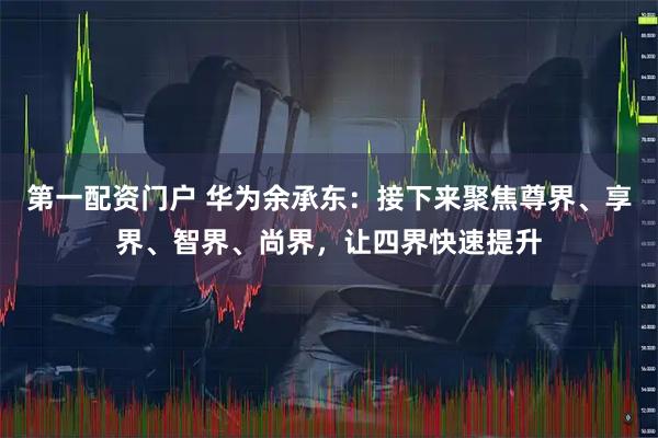 第一配资门户 华为余承东：接下来聚焦尊界、享界、智界、尚界，让四界快速提升