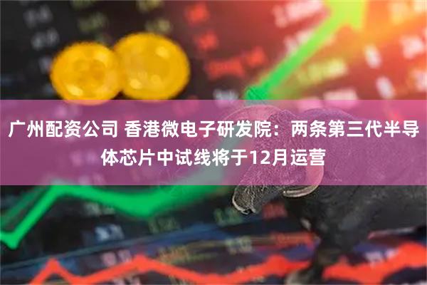 广州配资公司 香港微电子研发院：两条第三代半导体芯片中试线将于12月运营
