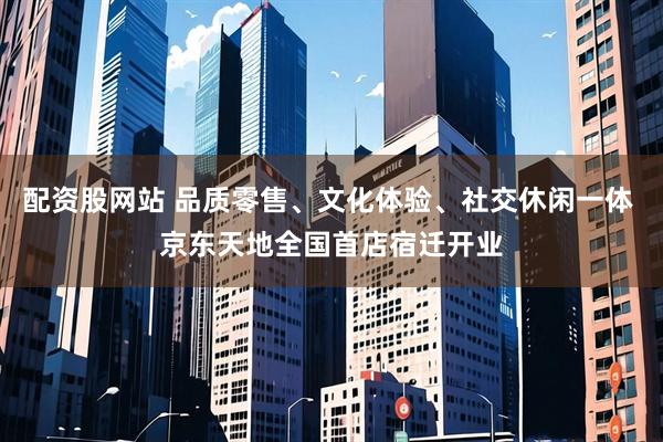 配资股网站 品质零售、文化体验、社交休闲一体 京东天地全国首店宿迁开业