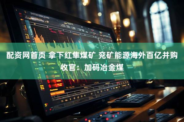 配资网首页 拿下红隼煤矿 兖矿能源海外百亿并购收官：加码冶金煤
